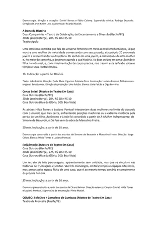 Dramaturgia, direção e atuação: Daniel Barros e Fábio Calamy. Supervisão cênica: Rodrigo Dourado.
Direção de arte: Kelen Link. Audiovisual: Ricardo Maciel.
A Dona da História
Duas Companhias – Teatro de Celebração, de Encantamento e Diversão (Recife/PE)
20 de janeiro (terça), 20h, R$ 20 e R$ 10
Teatro Apolo
Uma deliciosa comédia que fala do universo feminino em meio ao realismo fantástico, já que
mostra uma mulher de meia idade conversando com seu passado, ela própria 20 anos mais
jovem e reinventando sua trajetória. Os sonhos de uma jovem, a maturidade de uma mulher
e, no meio do caminho, o destino traçando a sua história. As duas atrizes em cena são mãe e
filha na vida real, e, com movimentação de corpo precisa, nos trazem esta reflexão sobre o
tempo e seus contratempos.
1h. Indicação: a partir de 10 anos.
Texto: João Falcão. Direção: Duda Maia. Figurino: Fabiana Pirro. Iluminação: Luciana Raposo. Trilha sonora
original: Beto Lemos. Direção de produção: Lívia Falcão. Elenco: Lívia Falcão e Olga Ferrário.
Cenas Belas! (Mostra de Teatro Em Casa)
Casa Outrora (Recife/PE)
20 de janeiro (terça), 20h, R$ 20 e R$ 10
Casa Outrora (Rua da Glória, 300, Boa Vista)
As atrizes Hilda Torres e Luciana Pontual interpretam duas mulheres no limite do absurdo
com o mundo que lhes cerca, enfrentando posições machistas ou a extrema violência pela
perda de um filho. Autônoma e Linda foi concebido a partir de A Mulher Independente, de
Simone de Beauvoir, e Da Paz vem da obra de Marcelino Freire.
50 min. Indicação: a partir de 16 anos.
Dramaturgia construída a partir dos escritos de Simone de Beauvoir e Marcelino Freire. Direção: Jorge
Clésio. Elenco: Hilda Torres e Luciana Pontual.
(In)Cômodos (Mostra de Teatro Em Casa)
Casa Outrora (Recife/PE)
20 de janeiro (terça), 22h, R$ 20 e R$ 10
Casa Outrora (Rua da Glória, 300, Boa Vista)
 
Um retrato de três personagens, aparentemente sem unidade, mas que se vinculam nas
histórias de frustrações e solidão. São três monólogos, em três tempos e espaços diferentes,
mas presos pelo espaço físico de uma casa, que é ao mesmo tempo cenário e componente
da própria história.
55 min. Indicação: a partir de 16 anos.
Dramaturgia construída a partir dos contos de Cícero Belmar. Direção e elenco: Cleyton Cabral, Hilda Torres
e Luciana Pontual. Supervisão de encenação: Plínio Maciel.
COMBO: SoloDiva + Complexo de Cumbuca (Mostra de Teatro Em Casa)
Teatro de Fronteira (Recife/PE)
 