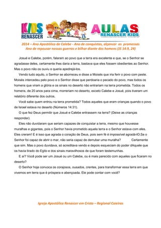 2014 – Ano Apostólico de Calebe - Ano de conquistas, alçancar as promessas
Ano de repousar nossas guerras e bilhar diante dos homens (JS 14:9, 24)
Josué e Calebe, porém, falaram ao povo que a terra era excelente e que, se o Senhor se
agradasse deles, certamente lhes daria a terra, bastava que eles fossem obedientes ao Senhor.
Mas o povo não os ouviu e queria apedrejá-los.
Vendo tudo aquilo, o Senhor se aborreceu e disse a Moisés que iria ferir o povo com peste.
Moisés intercedeu pelo povo e o Senhor disse que perdoaria o pecado do povo, mas todos os
homens que viram a glória e os sinais no deserto não entrariam na terra prometida. Todos os
homens, de 20 anos para cima, morreriam no deserto, exceto Calebe e Josué, pois tiveram um
relatório diferente dos outros.
Você sabe quem entrou na terra prometida? Todos aqueles que eram crianças quando o povo
de Israel estava no deserto (Números 14:31).
O que fez Deus permitir que Josué e Calebe entrassem na terra? (Deixe as crianças
responder)
Eles não duvidaram que seriam capazes de conquistar a terra, mesmo que houvesse
muralhas e gigantes, pois o Senhor havia prometido aquela terra e o Senhor estava com eles.
Eles creram! E é isso que agrada o coração de Deus, pois sem fé é impossível agradá-lO.Se o
Senhor foi capaz de abrir o mar, não seria capaz de derrubar uma muralha?

Certamente

que sim. Mas o povo duvidava, só acreditava vendo e depois esqueciam do poder dAquele que
os havia tirado do Egito e dos sinais maravilhosos de que foram testemunhas.
E aí? Você pode ser um Josué ou um Calebe, ou é mais parecido com aqueles que ficaram no
deserto?
O Senhor hoje convoca os corajosos, ousados, crentes, para transformar essa terra em que
vivemos em terra que é próspera e abençoada. Ele pode contar com você?

Igreja Apostólica Renascer em Cristo – Regional Caieiras

 