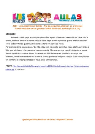 2014 – Ano Apostólico de Calebe - Ano de conquistas, alçancar as promessas
Ano de repousar nossas guerras e bilhar diante dos homens (JS 14:9, 24)
ATIVIDADE:
Antes de colorir, peça as crianças que contem alguns problemas, na escola, em casa, com a
família, medos e temores e depois coloque todos de pé e com espírito de guerra e fé irão declarar
sobre cada confissão que Deus lhes dará a vitória em Nome de Jesus.
Por exemplo: Uma criança disse. “Eu não estou bem na escola, as minhas notas são fracas” Então o
líder guia a todas as crianças numa frase como esta: “Declaramos que você é inteligente, e quevai
passar de ano em nome de Jesus” Podem repetir isso varias vezes olhando pra criança com
problema, declarando em forte voz e com fé. Como guerreiros corajosos. Depois outra criança conta
um problema e o líder guia todos de novo, até a ultima criança.
FONTE: http://sementinhakids.files.wordpress.com/2008/11/estudo-para-criancas-15-de-nov-josue-ecalebe.pdf, 01/01/2014.

Igreja Apostólica Renascer em Cristo – Regional Caieiras

 