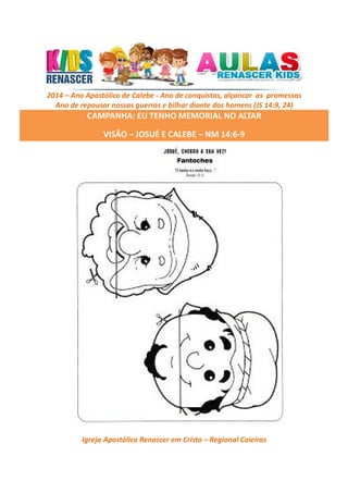 2014 – Ano Apostólico de Calebe - Ano de conquistas, alçancar as promessas
Ano de repousar nossas guerras e bilhar diante dos homens (JS 14:9, 24)

CAMPANHA: EU TENHO MEMORIAL NO ALTAR
VISÃO – JOSUÉ E CALEBE – NM 14:6-9

Igreja Apostólica Renascer em Cristo – Regional Caieiras

 
