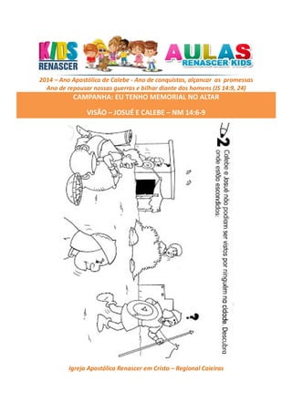 2014 – Ano Apostólico de Calebe - Ano de conquistas, alçancar as promessas
Ano de repousar nossas guerras e bilhar diante dos homens (JS 14:9, 24)

CAMPANHA: EU TENHO MEMORIAL NO ALTAR
VISÃO – JOSUÉ E CALEBE – NM 14:6-9

Igreja Apostólica Renascer em Cristo – Regional Caieiras

 