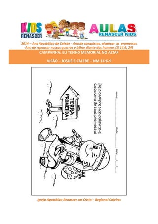2014 – Ano Apostólico de Calebe - Ano de conquistas, alçancar as promessas
Ano de repousar nossas guerras e bilhar diante dos homens (JS 14:9, 24)

CAMPANHA: EU TENHO MEMORIAL NO ALTAR
VISÃO – JOSUÉ E CALEBE – NM 14:6-9

Igreja Apostólica Renascer em Cristo – Regional Caieiras

 