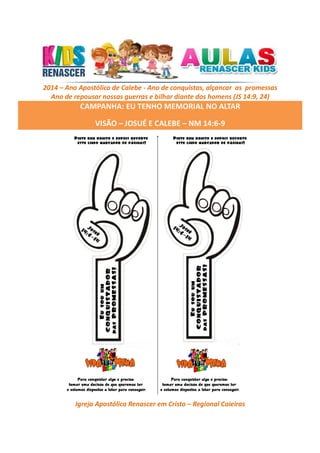 2014 – Ano Apostólico de Calebe - Ano de conquistas, alçancar as promessas
Ano de repousar nossas guerras e bilhar diante dos homens (JS 14:9, 24)

CAMPANHA: EU TENHO MEMORIAL NO ALTAR
VISÃO – JOSUÉ E CALEBE – NM 14:6-9

Igreja Apostólica Renascer em Cristo – Regional Caieiras

 