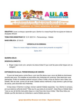 2014 – Ano Apostólico de Calebe - Ano de conquistas, alçancar as promessas
Ano de repousar nossas guerras e bilhar diante dos homens (JS 14:9, 24)

CAMPANHA: EU TENHO MEMORIAL NO ALTAR
OBJETIVO: Levar a criança a aprender que o Senhor é a nossa força! Ele nos ajuda em todas as
situações difíceis!
TEMA PARA MINISTRAR DE 12 Á 18/01/14 – Perseverança – Gideão
BASE BÍBLICA: JZ 6:6-23
VERSICULO DA SEMANA:
“Deus é o nosso refúgio e fortaleza, socorro bem presente na angústia.”
Salmo 46:1

QUEBRA-GELO:
DESENVOLVIMENTO:
• Brigar é algo muito ruim, sempre nos deixa tristes! O que você faz para evitar brigas com os
colegas?
•

EXPOSIÇÃO DA AULA: PERSEVERANÇA DE GIDEÃO
O povo de Israel pecou contra Deus, e por isso Ele deixou que o povo de Midiã os dominasse
durante sete anos. Os israelitas se escondiam dos midianitas em cavernas. Eles destruíam suas
plantações. Então os israelitas pediram socorro a Deus. Então o Anjo do Senhor veio e falou com
Gideão, filho de Joás, quinto juiz de Israel. Gideão estava malhando o trigo (tirando o grão de trigo
da casca), para esconder dos midianitas.
O Anjo disse: O Senhor é contigo, homem valente! Gideão respondeu: “se o Senhor é conosco,
por que estamos sofrendo tanto?” Mas sou Eu que estou te enviando!”, disse Deus e Gideão falou:
“mas eu sou da família mais pobre daqui e o mais fraco dos meus irmãos.” Mas Deus falou pra
Gideão que Ele derrotaria os midianitas e usaria Gideão para isto.

Igreja Apostólica Renascer em Cristo – Regional Caieiras

 