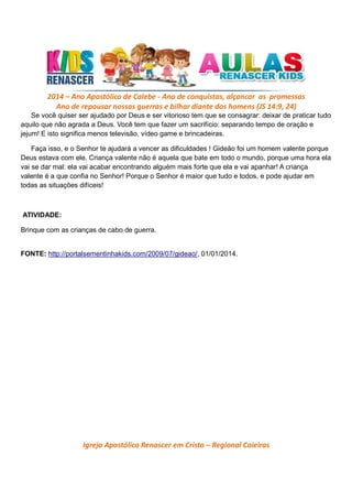 2014 – Ano Apostólico de Calebe - Ano de conquistas, alçancar as promessas
Ano de repousar nossas guerras e bilhar diante dos homens (JS 14:9, 24)
Se você quiser ser ajudado por Deus e ser vitorioso tem que se consagrar: deixar de praticar tudo
aquilo que não agrada a Deus. Você tem que fazer um sacrifício: separando tempo de oração e
jejum! E isto significa menos televisão, vídeo game e brincadeiras.
Faça isso, e o Senhor te ajudará a vencer as dificuldades ! Gideão foi um homem valente porque
Deus estava com ele. Criança valente não é aquela que bate em todo o mundo, porque uma hora ela
vai se dar mal: ela vai acabar encontrando alguém mais forte que ela e vai apanhar! A criança
valente é a que confia no Senhor! Porque o Senhor é maior que tudo e todos, e pode ajudar em
todas as situações difíceis!

ATIVIDADE:
Brinque com as crianças de cabo de guerra.

FONTE: http://portalsementinhakids.com/2009/07/gideao/, 01/01/2014.

Igreja Apostólica Renascer em Cristo – Regional Caieiras

 