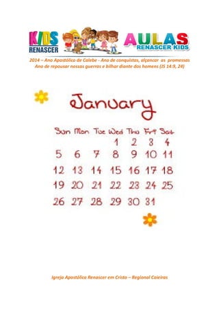 2014 – Ano Apostólico de Calebe - Ano de conquistas, alçancar as promessas
Ano de repousar nossas guerras e bilhar diante dos homens (JS 14:9, 24)

Igreja Apostólica Renascer em Cristo – Regional Caieiras

 