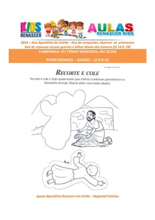2014 – Ano Apostólico de Calebe - Ano de conquistas, alçancar as promessas
Ano de repousar nossas guerras e bilhar diante dos homens (JS 14:9, 24)

CAMPANHA: EU TENHO MEMORIAL NO ALTAR
PERSEVERANÇA – GIDEÃO – JZ 6:6-23

Igreja Apostólica Renascer em Cristo – Regional Caieiras

 