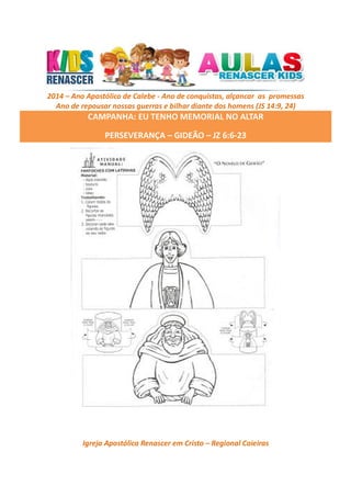 2014 – Ano Apostólico de Calebe - Ano de conquistas, alçancar as promessas
Ano de repousar nossas guerras e bilhar diante dos homens (JS 14:9, 24)

CAMPANHA: EU TENHO MEMORIAL NO ALTAR
PERSEVERANÇA – GIDEÃO – JZ 6:6-23

Igreja Apostólica Renascer em Cristo – Regional Caieiras

 