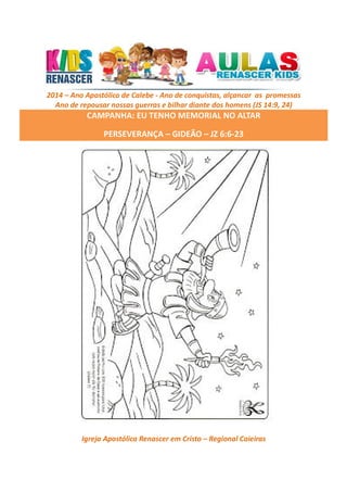 2014 – Ano Apostólico de Calebe - Ano de conquistas, alçancar as promessas
Ano de repousar nossas guerras e bilhar diante dos homens (JS 14:9, 24)

CAMPANHA: EU TENHO MEMORIAL NO ALTAR
PERSEVERANÇA – GIDEÃO – JZ 6:6-23

Igreja Apostólica Renascer em Cristo – Regional Caieiras

 