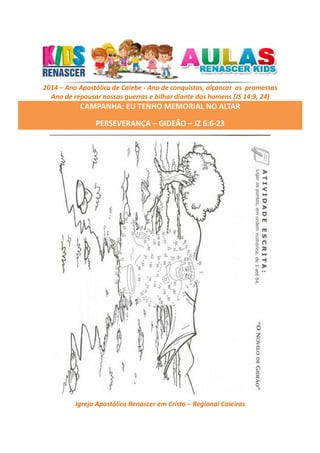 2014 – Ano Apostólico de Calebe - Ano de conquistas, alçancar as promessas
Ano de repousar nossas guerras e bilhar diante dos homens (JS 14:9, 24)

CAMPANHA: EU TENHO MEMORIAL NO ALTAR
PERSEVERANÇA – GIDEÃO – JZ 6:6-23

Igreja Apostólica Renascer em Cristo – Regional Caieiras

 