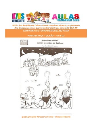 2014 – Ano Apostólico de Calebe - Ano de conquistas, alçancar as promessas
Ano de repousar nossas guerras e bilhar diante dos homens (JS 14:9, 24)

CAMPANHA: EU TENHO MEMORIAL NO ALTAR
PERSEVERANÇA – GIDEÃO – JZ 6:6-23

Igreja Apostólica Renascer em Cristo – Regional Caieiras

 