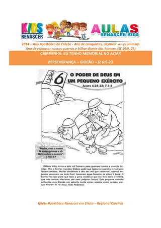 2014 – Ano Apostólico de Calebe - Ano de conquistas, alçancar as promessas
Ano de repousar nossas guerras e bilhar diante dos homens (JS 14:9, 24)

CAMPANHA: EU TENHO MEMORIAL NO ALTAR
PERSEVERANÇA – GIDEÃO – JZ 6:6-23

Igreja Apostólica Renascer em Cristo – Regional Caieiras

 