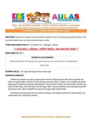 2014 – Ano Apostólico de Calebe - Ano de conquistas, alçancar as promessas
Ano de repousar nossas guerras e bilhar diante dos homens (JS 14:9, 24)

CAMPANHA: EU TENHO MEMORIAL NO ALTAR
OBJETIVO: Mostrar às crianças que elas podem escolher viver de maneira que agrade a Deus, não
se contaminando com as coisas erradas desse mundo.
TEMA PARA MINISTRAR DE 19 Á 25/01/14 – Lealdade – Daniel

*** 25/01/2014 – FÉRIAS – HÁPPY WEEK – BALADA SKY KIDS ***
BASE BÍBLICA: DN 1
VERSICULO DA SEMANA:
“Resolveu Daniel, firmemente, não contaminar-se com as coisas do rei da Babilônia”.
Daniel 1:8

QUEBRA-GELO: Um copo com água limpa e outro sujo.
DESENVOLVIMENTO:
Mostre às crianças um copo de água bem limpinha. Pergunte para elas: Quem gostaria de
tomar um gole? Agora mostre um copo de água suja com terra. E agora, quem gostaria de beber
desta água? (Deixe as crianças responderem). Por que não? É água do mesmo jeito. É claro que
está um tanto suja, mas não deixou de ser água. Bem, dá para perceber que essa água suja não
serve para você, não é verdade? É porque essa água está contaminada.
Da mesma maneira para sermos usados por Deus, não podemos permitir contaminação, nos
misturando com a sujeira do pecado.

Igreja Apostólica Renascer em Cristo – Regional Caieiras

 