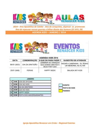 2014 – Ano Apostólico de Calebe - Ano de conquistas, alçancar as promessas
Ano de repousar nossas guerras e bilhar diante dos homens (JS 14:9, 24)

AGENDA KIDS – JANEIRO / 2014

JANEIRO
4

SAB CEIA DE OFICIAIS

5

DOM CEIA NO KIDS

6

SEG DIA DA GRATIDÃO

12

DOM CEIA NO KIDS

25

SAB HAPPY WEEK

26

DOM FESTA DOS ANIVERSARIANTES

EVENTO
FESTA NO KIDS
PASSEIO

Igreja Apostólica Renascer em Cristo – Regional Caieiras

 