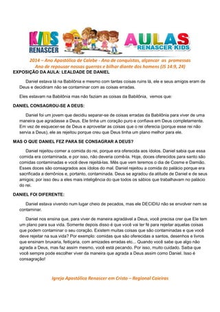 2014 – Ano Apostólico de Calebe - Ano de conquistas, alçancar as promessas
Ano de repousar nossas guerras e bilhar diante dos homens (JS 14:9, 24)
EXPOSIÇÃO DA AULA: LEALDADE DE DANIEL
Daniel estava lá na Babilônia e mesmo com tantas coisas ruins lá, ele e seus amigos eram de
Deus e decidiram não se contaminar com as coisas erradas.
Eles estavam na Babilônia mas não faziam as coisas da Babilônia, vemos que:
DANIEL CONSAGROU-SE A DEUS:
Daniel foi um jovem que decidiu separar-se de coisas erradas da Babilônia para viver de uma
maneira que agradasse a Deus. Ele tinha um coração puro e confiava em Deus completamente.
Em vez de esquecer-se de Deus e aproveitar as coisas que o rei oferecia (porque esse rei não
servia a Deus), ele as rejeitou porque creu que Deus tinha um plano melhor para ele.
MAS O QUE DANIEL FEZ PARA SE CONSAGRAR A DEUS?
Daniel rejeitou comer a comida do rei, porque era oferecida aos ídolos. Daniel sabia que essa
comida era contaminada, e por isso, não deveria comê-la. Hoje, doces oferecidos para santo são
comidas contaminadas e você deve rejeitá-las. Mês que vem teremos o dia de Cosme e Damião.
Esses doces são consagrados aos ídolos do mal. Daniel rejeitou a comida do palácio porque era
sacrificada a demônios e, portanto, contaminada. Deus se agradou da atitude de Daniel e de seus
amigos; por isso deu a eles mais inteligência do que todos os sábios que trabalhavam no palácio
do rei.
DANIEL FOI DIFERENTE:
Daniel estava vivendo num lugar cheio de pecados, mas ele DECIDIU não se envolver nem se
contaminar.
Daniel nos ensina que, para viver de maneira agradável a Deus, você precisa crer que Ele tem
um plano para sua vida. Somente depois disso é que você vai ter fé para rejeitar aquelas coisas
que podem contaminar o seu coração. Existem muitas coisas que são contaminadas e que você
deve rejeitar na sua vida? Por exemplo: comidas que são oferecidas a santos, desenhos e livros
que ensinam bruxaria, feitiçaria, com amizades erradas etc... Quando você sabe que algo não
agrada a Deus, mas faz assim mesmo, você está pecando. Por isso, muito cuidado. Saiba que
você sempre pode escolher viver da maneira que agrada a Deus assim como Daniel. Isso é
consagração!

Igreja Apostólica Renascer em Cristo – Regional Caieiras

 