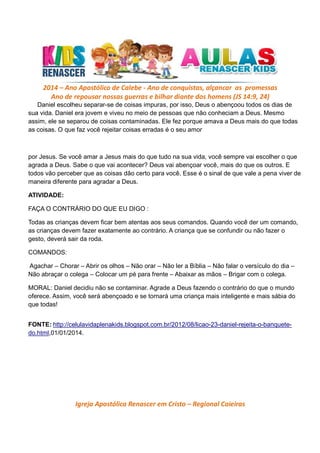 2014 – Ano Apostólico de Calebe - Ano de conquistas, alçancar as promessas
Ano de repousar nossas guerras e bilhar diante dos homens (JS 14:9, 24)
Daniel escolheu separar-se de coisas impuras, por isso, Deus o abençoou todos os dias de
sua vida. Daniel era jovem e viveu no meio de pessoas que não conheciam a Deus. Mesmo
assim, ele se separou de coisas contaminadas. Ele fez porque amava a Deus mais do que todas
as coisas. O que faz você rejeitar coisas erradas é o seu amor

por Jesus. Se você amar a Jesus mais do que tudo na sua vida, você sempre vai escolher o que
agrada a Deus. Sabe o que vai acontecer? Deus vai abençoar você, mais do que os outros. E
todos vão perceber que as coisas dão certo para você. Esse é o sinal de que vale a pena viver de
maneira diferente para agradar a Deus.
ATIVIDADE:
FAÇA O CONTRÁRIO DO QUE EU DIGO :
Todas as crianças devem ficar bem atentas aos seus comandos. Quando você der um comando,
as crianças devem fazer exatamente ao contrário. A criança que se confundir ou não fazer o
gesto, deverá sair da roda.
COMANDOS:
Agachar – Chorar – Abrir os olhos – Não orar – Não ler a Bíblia – Não falar o versículo do dia –
Não abraçar o colega – Colocar um pé para frente – Abaixar as mãos – Brigar com o colega.
MORAL: Daniel decidiu não se contaminar. Agrade a Deus fazendo o contrário do que o mundo
oferece. Assim, você será abençoado e se tornará uma criança mais inteligente e mais sábia do
que todas!
FONTE: http://celulavidaplenakids.blogspot.com.br/2012/08/licao-23-daniel-rejeita-o-banquetedo.html,01/01/2014.

Igreja Apostólica Renascer em Cristo – Regional Caieiras

 