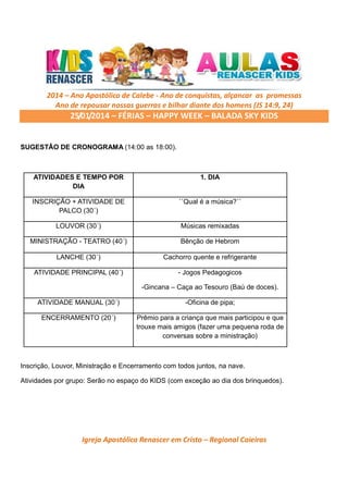 2014 – Ano Apostólico de Calebe - Ano de conquistas, alçancar as promessas
Ano de repousar nossas guerras e bilhar diante dos homens (JS 14:9, 24)

25/01/2014 – FÉRIAS – HAPPY WEEK – BALADA SKY KIDS

SUGESTÃO DE CRONOGRAMA (14:00 as 18:00).

ATIVIDADES E TEMPO POR
DIA

1. DIA

INSCRIÇÃO + ATIVIDADE DE
PALCO (30´)

``Qual é a música?´´

LOUVOR (30´)

Músicas remixadas

MINISTRAÇÃO - TEATRO (40´)

Bênção de Hebrom

LANCHE (30´)

Cachorro quente e refrigerante

ATIVIDADE PRINCIPAL (40´)

- Jogos Pedagogicos
-Gincana – Caça ao Tesouro (Baú de doces).

ATIVIDADE MANUAL (30´)

-Oficina de pipa;

ENCERRAMENTO (20´)

Prêmio para a criança que mais participou e que
trouxe mais amigos (fazer uma pequena roda de
conversas sobre a ministração)

Inscrição, Louvor, Ministração e Encerramento com todos juntos, na nave.
Atividades por grupo: Serão no espaço do KIDS (com exceção ao dia dos brinquedos).

Igreja Apostólica Renascer em Cristo – Regional Caieiras

 