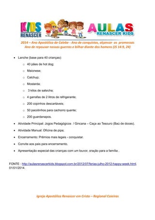 2014 – Ano Apostólico de Calebe - Ano de conquistas, alçancar as promessas
Ano de repousar nossas guerras e bilhar diante dos homens (JS 14:9, 24)
• Lanche (base para 40 crianças):
o 40 pães de hot dog;
o Maionese;
o Catchup;
o Mostarda;
o

3 kilos de salsicha;

o 4 garrafas de 2 litros de refrigerante;
o 200 copinhos descartáveis;
o 50 pacotinhos para cachorro quente;
o 200 guardanapos.
• Atividade Principal: Jogos Pedagógicos / Gincana – Caça ao Tesouro (Baú de doces).
• Atividade Manual: Oficina de pipa;
• Encerramento: Prêmios mais legais - conquistar.
• Convite aos pais para encerramento.
• Apresentação especial das crianças com um louvor, oração para a família .

FONTE : http://aulasrenascerkids.blogspot.com.br/2012/07/ferias-julho-2012-happy-week.html,
01/01/2014.

Igreja Apostólica Renascer em Cristo – Regional Caieiras

 