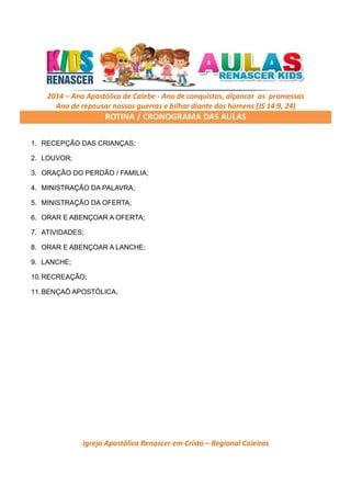 2014 – Ano Apostólico de Calebe - Ano de conquistas, alçancar as promessas
Ano de repousar nossas guerras e bilhar diante dos homens (JS 14:9, 24)

ROTINA / CRONOGRAMA DAS AULAS
1. RECEPÇÃO DAS CRIANÇAS;
2. LOUVOR;
3. ORAÇÃO DO PERDÃO / FAMILIA;
4. MINISTRAÇÃO DA PALAVRA;
5. MINISTRAÇÃO DA OFERTA;
6. ORAR E ABENÇOAR A OFERTA;
7. ATIVIDADES;
8. ORAR E ABENÇOAR A LANCHE;
9. LANCHE;
10. RECREAÇÃO;
11. BENÇAÕ APOSTÓLICA.

Igreja Apostólica Renascer em Cristo – Regional Caieiras

 