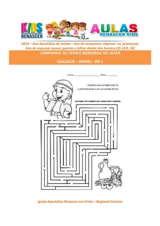 2014 – Ano Apostólico de Calebe - Ano de conquistas, alçancar as promessas
Ano de repousar nossas guerras e bilhar diante dos homens (JS 14:9, 24)

CAMPANHA: EU TENHO MEMORIAL NO ALTAR
LEALDADE – DANIEL– DN 1

Igreja Apostólica Renascer em Cristo – Regional Caieiras

 