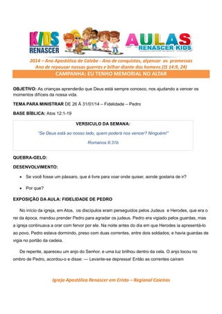 2014 – Ano Apostólico de Calebe - Ano de conquistas, alçancar as promessas
Ano de repousar nossas guerras e bilhar diante dos homens (JS 14:9, 24)

CAMPANHA: EU TENHO MEMORIAL NO ALTAR
OBJETIVO: As crianças aprenderão que Deus está sempre conosco, nos ajudando a vencer os
momentos difíceis da nossa vida.
TEMA PARA MINISTRAR DE 26 Á 31/01/14 – Fidelidade – Pedro
BASE BÍBLICA: Atos 12:1-19
VERSICULO DA SEMANA:
“Se Deus está ao nosso lado, quem poderá nos vencer? Ninguém!”
Romanos 8:31b

QUEBRA-GELO:
DESENVOLVIMENTO:
• Se você fosse um pássaro, que é livre para voar onde quiser, aonde gostaria de ir?
• Por que?
EXPOSIÇÃO DA AULA: FIDELIDADE DE PEDRO
No início da igreja, em Atos, os discípulos eram perseguidos pelos Judeus e Herodes, que era o
rei da época, mandou prender Pedro para agradar os judeus. Pedro era vigiado pelos guardas, mas
a igreja continuava a orar com fervor por ele. Na noite antes do dia em que Herodes ia apresentá-lo
ao povo, Pedro estava dormindo, preso com duas correntes, entre dois soldados; e havia guardas de
vigia no portão da cadeia.
De repente, apareceu um anjo do Senhor, e uma luz brilhou dentro da cela. O anjo tocou no
ombro de Pedro, acordou-o e disse: — Levante-se depressa! Então as correntes caíram

Igreja Apostólica Renascer em Cristo – Regional Caieiras

 
