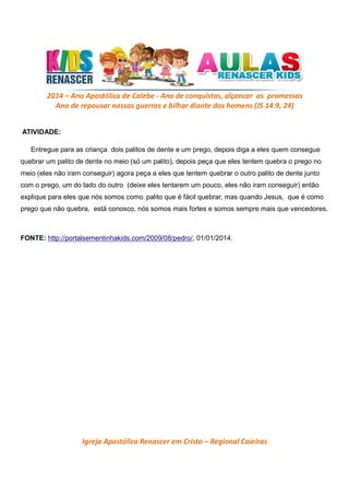 2014 – Ano Apostólico de Calebe - Ano de conquistas, alçancar as promessas
Ano de repousar nossas guerras e bilhar diante dos homens (JS 14:9, 24)
ATIVIDADE:
Entregue para as criança dois palitos de dente e um prego, depois diga a eles quem consegue
quebrar um palito de dente no meio (só um palito), depois peça que eles tentem quebra o prego no
meio (eles não iram conseguir) agora peça a eles que tentem quebrar o outro palito de dente junto
com o prego, um do lado do outro (deixe eles tentarem um pouco, eles não iram conseguir) então
explique para eles que nós somos como palito que é fácil quebrar, mas quando Jesus, que é como
prego que não quebra, está conosco, nós somos mais fortes e somos sempre mais que vencedores.

FONTE: http://portalsementinhakids.com/2009/08/pedro/, 01/01/2014.

Igreja Apostólica Renascer em Cristo – Regional Caieiras

 