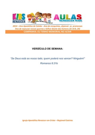 2014 – Ano Apostólico de Calebe - Ano de conquistas, alçancar as promessas
Ano de repousar nossas guerras e bilhar diante dos homens (JS 14:9, 24)

CAMPANHA: EU TENHO MEMORIAL NO ALTAR

VERSÍCULO DE SEMANA:

“Se Deus está ao nosso lado, quem poderá nos vencer? Ninguém!”
Romanos 8:31b

Igreja Apostólica Renascer em Cristo – Regional Caieiras

 