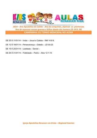 2014 – Ano Apostólico de Calebe - Ano de conquistas, alçancar as promessas
Ano de repousar nossas guerras e bilhar diante dos homens (JS 14:9, 24)

CAMPANHA: EU TENHO MEMORIAL NO ALTAR
DE 05 Á 11/01/14 – Visão – Josué e Calebe – NM 14:6-9;
DE 12 Á 18/01/14 – Perseverança – Gideão – JZ 6:6-23
DE 19 Á 25/01/14 – Lealdade – Daniel –
DE 26 Á 31/01/14 – Fidelidade – Pedro – Atos 12:1-19.

Igreja Apostólica Renascer em Cristo – Regional Caieiras

 