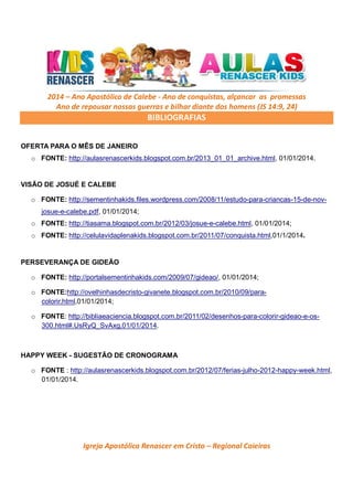 2014 – Ano Apostólico de Calebe - Ano de conquistas, alçancar as promessas
Ano de repousar nossas guerras e bilhar diante dos homens (JS 14:9, 24)

BIBLIOGRAFIAS
OFERTA PARA O MÊS DE JANEIRO
o FONTE: http://aulasrenascerkids.blogspot.com.br/2013_01_01_archive.html, 01/01/2014.

VISÃO DE JOSUÉ E CALEBE
o FONTE: http://sementinhakids.files.wordpress.com/2008/11/estudo-para-criancas-15-de-novjosue-e-calebe.pdf, 01/01/2014;
o FONTE: http://tiasama.blogspot.com.br/2012/03/josue-e-calebe.html, 01/01/2014;
o FONTE: http://celulavidaplenakids.blogspot.com.br/2011/07/conquista.html,01/1/2014.

PERSEVERANÇA DE GIDEÃO
o FONTE: http://portalsementinhakids.com/2009/07/gideao/, 01/01/2014;
o FONTE:http://ovelhinhasdecristo-givanete.blogspot.com.br/2010/09/paracolorir.html,01/01/2014;
o FONTE: http://bibliaeaciencia.blogspot.com.br/2011/02/desenhos-para-colorir-gideao-e-os300.html#.UsRyQ_SvAxg,01/01/2014.

HAPPY WEEK - SUGESTÃO DE CRONOGRAMA
o FONTE : http://aulasrenascerkids.blogspot.com.br/2012/07/ferias-julho-2012-happy-week.html,
01/01/2014.

Igreja Apostólica Renascer em Cristo – Regional Caieiras

 