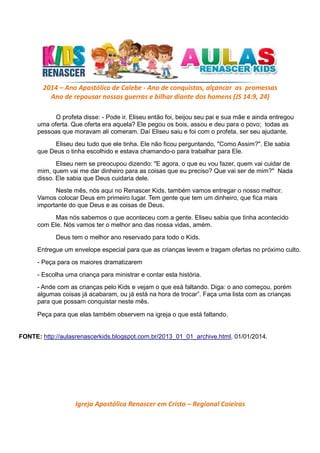 2014 – Ano Apostólico de Calebe - Ano de conquistas, alçancar as promessas
Ano de repousar nossas guerras e bilhar diante dos homens (JS 14:9, 24)
O profeta disse: - Pode ir. Eliseu então foi, beijou seu pai e sua mãe e ainda entregou
uma oferta. Que oferta era aquela? Ele pegou os bois, assou e deu para o povo; todas as
pessoas que moravam ali comeram. Daí Eliseu saiu e foi com o profeta, ser seu ajudante.
Eliseu deu tudo que ele tinha. Ele não ficou perguntando, "Como Assim?". Ele sabia
que Deus o tinha escolhido e estava chamando-o para trabalhar para Ele.
Eliseu nem se preocupou dizendo: "E agora, o que eu vou fazer, quem vai cuidar de
mim, quem vai me dar dinheiro para as coisas que eu preciso? Que vai ser de mim?" Nada
disso. Ele sabia que Deus cuidaria dele.
Neste mês, nós aqui no Renascer Kids, também vamos entregar o nosso melhor.
Vamos colocar Deus em primeiro lugar. Tem gente que tem um dinheiro, que fica mais
importante do que Deus e as coisas de Deus.
Mas nós sabemos o que aconteceu com a gente. Eliseu sabia que tinha acontecido
com Ele. Nós vamos ter o melhor ano das nossa vidas, amém.
Deus tem o melhor ano reservado para todo o Kids.
Entregue um envelope especial para que as crianças levem e tragam ofertas no próximo culto.
- Peça para os maiores dramatizarem
- Escolha uma criança para ministrar e contar esta história.
- Ande com as crianças pelo Kids e vejam o que esá faltando. Diga: o ano começou, porém
algumas coisas já acabaram, ou já está na hora de trocar”. Faça uma lista com as crianças
para que possam conquistar neste mês.
Peça para que elas também observem na igreja o que está faltando.

FONTE: http://aulasrenascerkids.blogspot.com.br/2013_01_01_archive.html, 01/01/2014.

Igreja Apostólica Renascer em Cristo – Regional Caieiras

 