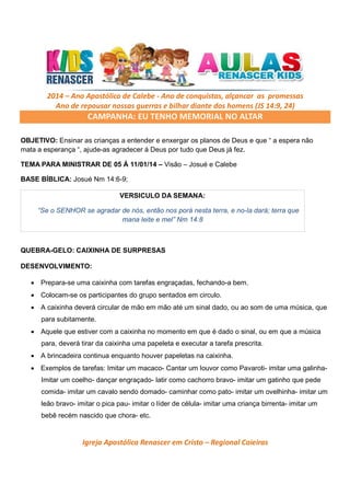 2014 – Ano Apostólico de Calebe - Ano de conquistas, alçancar as promessas
Ano de repousar nossas guerras e bilhar diante dos homens (JS 14:9, 24)

CAMPANHA: EU TENHO MEMORIAL NO ALTAR
OBJETIVO: Ensinar as crianças a entender e enxergar os planos de Deus e que “ a espera não
mata a esperança “, ajude-as agradecer á Deus por tudo que Deus já fez.
TEMA PARA MINISTRAR DE 05 Á 11/01/14 – Visão – Josué e Calebe
BASE BÍBLICA: Josué Nm 14:6-9;
VERSICULO DA SEMANA:
“Se o SENHOR se agradar de nós, então nos porá nesta terra, e no-la dará; terra que
mana leite e mel” Nm 14:8

QUEBRA-GELO: CAIXINHA DE SURPRESAS
DESENVOLVIMENTO:
• Prepara-se uma caixinha com tarefas engraçadas, fechando-a bem.
• Colocam-se os participantes do grupo sentados em circulo.
• A caixinha deverá circular de mão em mão até um sinal dado, ou ao som de uma música, que
para subitamente.
• Aquele que estiver com a caixinha no momento em que é dado o sinal, ou em que a música
para, deverá tirar da caixinha uma papeleta e executar a tarefa prescrita.
• A brincadeira continua enquanto houver papeletas na caixinha.
• Exemplos de tarefas: Imitar um macaco- Cantar um louvor como Pavaroti- imitar uma galinhaImitar um coelho- dançar engraçado- latir como cachorro bravo- imitar um gatinho que pede
comida- imitar um cavalo sendo domado- caminhar como pato- imitar um ovelhinha- imitar um
leão bravo- imitar o pica pau- imitar o líder de célula- imitar uma criança birrenta- imitar um
bebê recém nascido que chora- etc.

Igreja Apostólica Renascer em Cristo – Regional Caieiras

 