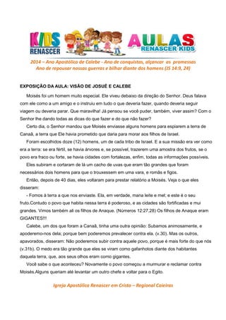 2014 – Ano Apostólico de Calebe - Ano de conquistas, alçancar as promessas
Ano de repousar nossas guerras e bilhar diante dos homens (JS 14:9, 24)

EXPOSIÇÃO DA AULA: VISÃO DE JOSUÉ E CALEBE
Moisés foi um homem muito especial. Ele viveu debaixo da direção do Senhor. Deus falava
com ele como a um amigo e o instruiu em tudo o que deveria fazer, quando deveria seguir
viagem ou deveria parar. Que maravilha! Já pensou se você puder, também, viver assim? Com o
Senhor lhe dando todas as dicas do que fazer e do que não fazer?
Certo dia, o Senhor mandou que Moisés enviasse alguns homens para espiarem a terra de
Canaã, a terra que Ele havia prometido que daria para morar aos filhos de Israel.
Foram escolhidos doze (12) homens, um de cada tribo de Israel. E a sua missão era ver como
era a terra: se era fértil, se havia árvores e, se possível, trazerem uma amostra dos frutos, se o
povo era fraco ou forte, se havia cidades com fortalezas, enfim, todas as informações possíveis.
Eles subiram e cortaram de lá um cacho de uvas que eram tão grandes que foram
necessários dois homens para que o trouxessem em uma vara, e romãs e figos.
Então, depois de 40 dias, eles voltaram para prestar relatório a Moisés. Veja o que eles
disseram:
- Fomos à terra a que nos enviaste. Ela, em verdade, mana leite e mel; e este é o seu
fruto.Contudo o povo que habita nessa terra é poderoso, e as cidades são fortificadas e mui
grandes. Vimos também ali os filhos de Anaque. (Números 12:27,28) Os filhos de Anaque eram
GIGANTES!!!
Calebe, um dos que foram a Canaã, tinha uma outra opinião: Subamos animosamente, e
apoderemo-nos dela; porque bem poderemos prevalecer contra ela. (v.30). Mas os outros,
apavorados, disseram: Não poderemos subir contra aquele povo, porque é mais forte do que nós
(v.31b). O medo era tão grande que eles se viram como gafanhotos diante dos habitantes
daquela terra, que, aos seus olhos eram como gigantes.
Você sabe o que aconteceu? Novamente o povo começou a murmurar e reclamar contra
Moisés.Alguns queriam até levantar um outro chefe e voltar para o Egito.

Igreja Apostólica Renascer em Cristo – Regional Caieiras

 