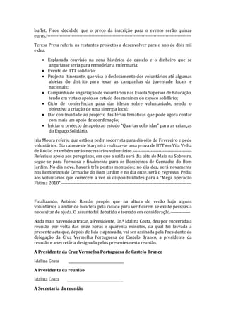 buffet.  Ficou  decidido  que  o  preço  da  inscrição  para  o  evento  serão  quinze 
euros.‐‐‐‐‐‐‐‐‐‐‐‐‐‐‐‐‐‐‐‐‐‐‐‐‐‐‐‐‐‐‐‐‐‐‐‐‐‐‐‐‐‐‐‐‐‐‐‐‐‐‐‐‐‐‐‐‐‐‐‐‐‐‐‐‐‐‐‐‐‐‐‐‐‐‐‐‐‐‐‐‐‐‐‐‐‐‐‐‐‐‐‐‐‐‐‐ 

Teresa Preta referiu os restantes projectos a desenvolver para o ano de dois mil 
e dez:  

     • Esplanada  convívio  na  zona  histórica  do  castelo  e  o  dinheiro  que  se 
        angariasse seria para remodelar a enfermaria; 
     • Evento de BTT solidário; 
     • Projecto Itinerante, que visa o deslocamento dos voluntários até algumas 
        aldeias  do  distrito  para  levar  as  campanhas  da  juventude  locais  e 
        nacionais; 
     • Campanha de angariação de voluntários nas Escola Superior de Educação, 
        tendo em vista o apoio ao estudo dos meninos do espaço solidário; 
     • Ciclo  de  conferências  para  dar  ideias  sobre  voluntariado,  sendo  o 
        objectivo a criação de uma sinergia local; 
     • Dar continuidade ao projecto das férias temáticas que pode agora contar 
        com mais um apoio de coordenação; 
     • Iniciar o projecto de apoio ao estudo “Quartas coloridas” para as crianças 
        do Espaço Solidário. 

Iria Moura referiu que estão a pedir socorrista para dia oito de Fevereiro e pede 
voluntários. Dia catorze de Março irá realizar‐se uma prova de BTT em Vila Velha 
de Ródão e também serão necessários voluntários.‐‐‐‐‐‐‐‐‐‐‐‐‐‐‐‐‐‐‐‐‐‐‐‐‐‐‐‐‐‐‐‐‐‐‐‐‐‐‐ 
Referiu o apoio aos peregrinos, em que a saída será dia oito de Maio na Sobreira, 
segue‐se  para  Formosa  e  finalmente  para  os  Bombeiros  de  Cernache  do  Bom 
Jardim.  No  dia  nove,  haverá  três  postos  montados;  no  dia  dez,  será  novamente 
nos Bombeiros de Cernache do Bom Jardim e no dia onze, será o regresso. Pediu 
aos  voluntários  que  comecem  a  ver  as  disponibilidades  para  a  “Mega  operação 
Fátima 2010”.‐‐‐‐‐‐‐‐‐‐‐‐‐‐‐‐‐‐‐‐‐‐‐‐‐‐‐‐‐‐‐‐‐‐‐‐‐‐‐‐‐‐‐‐‐‐‐‐‐‐‐‐‐‐‐‐‐‐‐‐‐‐‐‐‐‐‐‐‐‐‐‐‐‐‐‐‐‐‐‐‐‐‐‐‐‐ 

 

Finalizando,  António  Romão  propôs  que  na  altura  do  verão  haja  alguns 
voluntários a andar de bicicleta pela cidade para verificarem se existe pessoas a 
necessitar de ajuda. O assunto foi debatido e tomado em consideração.‐‐‐‐‐‐‐‐‐‐‐‐‐ 

Nada mais havendo a tratar, a Presidente, Dr.ª Idalina Costa, deu por encerrada a 
reunião  por  volta  das  onze  horas  e  quarenta  minutos,  da  qual  foi  lavrada  a 
presente acta que, depois de lida e aprovada, vai ser assinada pela Presidente da 
delegação  da  Cruz  Vermelha  Portuguesa  de  Castelo  Branco,  a  presidente  da 
reunião e a secretária designada pelos presentes nesta reunião. 

A Presidente da Cruz Vermelha Portuguesa de Castelo Branco 

Idalina Costa         _________________________________ 

A Presidente da reunião 

Idalina Costa        _________________________________ 

A Secretaria da reunião 
 