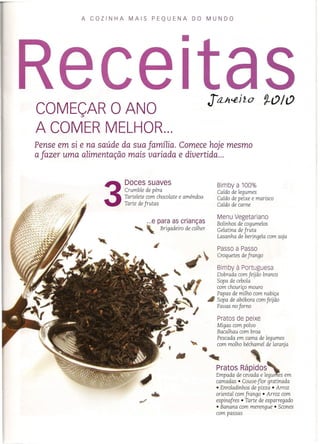 A COZINHA MAIS PEQUENA DO MUNDO
COMEÇAR O ANO
A COMER MELHOR...
•
Pense em si e na saúde da sua família. Comece hoje mesmo
a fazer uma alimentação mais variada e divertida ...
3
Doces suaves
. Crumble de pêra
Tartelete com chocolate e amêndoa
Tarte de frutas
...e para as crianças
'- Brigadeiro de colher
Bimbya 100%
Caldo de legumes
Caldo de peixe e marisco
Caldo de carne
Menu Vegetariano
Bolinhos de cogumelos
Gelatina de fruta
Lasanha de beringela com soja
Passo a Passo
Croquetes de frango
Bimby à Portuguesa
Dobrada com feijão branco
Sopa de cebola
com chouriço mouro
Papas de milho com nabiça
~ Sopa de abóbora com feijão
Favas no forno
Pratos de peixe
Migas com polvo
Bacalhau com broa
Pescada em cama de legumes
com molho béchamel de laranja
••~
Pratos Rápidos'
Empada de cevada e legu~s em
camadas • Couve-flor gratinada
• Enroladinhos de pizza • Arroz
oriental com frango • Arroz com
espinafres • Tarte de esparregado
• Banana com merengue • Scones
com passas
 