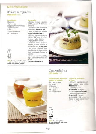 Menu vegetariano
Bolinhos de cogumelos
Dificuldade: Fácil
Ingredientes:
30 g queijo
45 g manteiga
300 g cogumelos laminados
10 g vinho branco
4 ovos
50 g natas espessas
Sal e pimenta q.b.
Preparação:
· Coloque no copo o queijo e
dê 2-3 golpes de Turbo. Retire
e reserve.
· No copo coloque a manteiga e
programe 3 min/100°Clvel 1.
· Junte os cogumelos e salteie
5 mm/varoma/evvel ~.
· Adicione o vinho e programe
10 min/100°CI;";lvel ~. Reti-
re e coe o caldo. Reserve.
· Aqueça o forno a 180°C.
· Deite no copo o queijo re-
servado, os ovos, as natas, os
temperos e bata 10 seglvel 5.
· Em formas individuais unta-
das distribua os cogumelos e
deite o preparado. Coloque na
Varoma.
· Deite no copo limpo 500 g
água, coloque a Varoma e pro-
grame
20 min/varorna/vel 2.
6 PAX
C9
38
Min
Dica: Pode regar os bolinhos com
o caldo reservado. Pode utilizar
formas para empadas untadas.
Gelatina de fruta
Dificuldade: Fácil
Preparação da gelatina
de fruta:
· Coloque no copo a pêra ou pês-
sego, o açúcar, o sumo e triture
1,30 min/vel 9.
· Junte a água e bata
10 seg/vel 9. De seguida
programe 5 mín/varoma/vel 2
· Adicione o ágar-ágar e bata
10 seg/vel 5. Programe
5 min/100°Clvel 2. Coloque er--
frascos ou taças, deixe arrefecer
e leve ao frigorífico.
Ingredientes p/ a gelatina
de pêra ou pêssego:
400 g pêra c/ casca
e sI caroço
60 g açúcar
Sumo de Yz limão
100 g água
1 c. sopa ágar-ágar
Min
Dica: Pode fazer gelatina
da fruta que desejar. Pode utilizar
pêssego em calda.
Bimby
12
 
