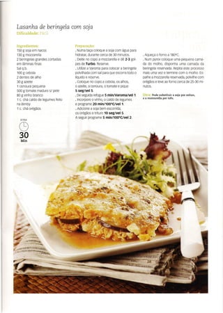 Lasanha de beringela com soja
Dificuldade: Fácil
Ingredientes:
150 g soja em nacos
130 g mozzarella
2 beringelas grandes cortadas
em lâminas finas
Sal q.b.
100 g cebola
2 dentes de alho
30 g azeite
1 cenoura pequena
500 g tomate maduro si pele
80 g vinho branco
1 c. chá caldo de legumes feito
na Bimby
1 c. chá orégãos
8 PAX
C9
30
Min
Preparação:
· Numa taça coloque a soja com água para
hidratar, durante cerca de 30 minutos.
· Deite no copo a mozzarella e dê 2-3 gol-
pes de Turbo. Reserve.
· Utilize a Varoma para colocar a beringela
polvilhada com sal para que escorra todo o
líquido e reserve.
· Coloque no copo a cebola, os alhos,
o azeite, a cenoura, o tomate e pique
5 segiVel5.
· De seguida refogue 5 min/VaromaiVeI1.
· Incorpore o vinho, o caldo de legumes
e programe 20 min/100oCiVeI1.
· Adicione a soja bem escorrida,
os orégãos e triture 10 seg/veí 5.
A seguir programe 5 min/100°CiVel 2.
. Aqueça o forno a 180°C.
. Num pyrex coloque uma pequena cama-
da do molho, disponha uma camada da
beringela reservada. Repita este processo
mais uma vez e termine com o molho. Es-
palhe a mozzarella reservada, polvilhe com
orégãos e leve ao forno cerca de 25-30 mi-
nutos.
Dica: Pode substituir a soja por seitan,
e a mozzarella por tofu.
 