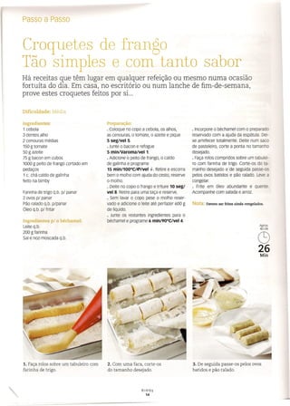 Croquetes de frango
Tão simples e com tanto sabor
Há receitas que têm lugar em qualquer refeição ou mesmo numa ocasião
fortuíta do dia. Em casa, no escritório ou num lanche de fim-de-semana,
prove estes croquetes feitos por si...
Passo a Passo
Dificuldade: Média
Ingredientes:
1 cebola
3 dentes alho
2 cenouras médias
150 gtomate
50 g azeite
75 g bacon em cubos
1000 g peito de frango cortado em
pedaços
1 c. chá caldo de galinha
feito na bimby
Preparação:
· Coloque no copo a cebola, os alhos,
as cenouras, o tomate, o azeite e pique
5 seg/VeI5.
· Junte o bacon e refogue
5 minlVaroma/VeI1.
· Adicione o peito de frango, o caldo
de galinha e programe
15 min/100°C/;-;/Vel 4-. Retire e escorra
bem o molho com ajuda do cesto, reserve
o molho.
· Deite no copo o frango e triture 10 seg/
vel 8. Retire para uma taça e reserve.
· Sem lavar o copo pese o molho reser-
vado e adicione o leite até perfazer 600 g
de líquido.
· Junte os restantes ingredientes para o
béchamel e programe 6 min/90°C/Vel 4.
Farinha de trigo q.b. p/ panar
2 ovos p/ panar
Pão ralado q.b. p/panar
Óleo q.b. pl fritar
Ingredientes p/ o béchamel:
Leite q.b.
200 g farinha
Sal e noz-moscada q.b.
1. Faça rolos sobre um tabuleiro com
farinha de trigo.
2. Com uma faca, corte-os
do tamanho desejado.
Bimby
14
· Incorpore o béchamel com o preparado
reservado com a ajuda da espátula. Dei-
xe arrefecer totalmente. Deite num saco
de pasteleiro, corte a ponta no tamanho
desejado.
· Faça rolos compridos sobre um tabulei-
ro com farinha de trigo. Corte-os do ta-
manho desejado e de seguida passe-os
pelos ovos batidos e pão ralado. Leve a
congelar.
· Frite em óleo abundante e quente.
Acompanhe com salada e arroz.
Nota: Devem ser fritos ainda congelados.
Aprox.
40UN
(S)
26
Min
3. De seguida passe-os pelos ovos
batidos e pão ralado.
 