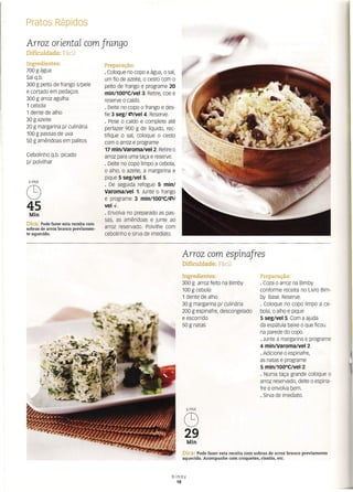 Pratos Rápidos
Arroz oriental com frango
Dificuldade: Fácil
Ingredientes:
700 g água
Sal q.b.
300 g peito de frango s/pele
e cortado em pedaços
300 g arroz agulha
1 cebola
1 dente de alho
30 g azeite
20 g margarina p/ culinária
100 g passas de uva
50 g amêndoas em palitos
Cebolinho q.b. picado
p/ polvilhar
6 PAX
C9
45
Min
Dica: Pode fazer esta receita com
sobras de arroz branco previamen-
te aquecido.
Preparação:
o Coloque no copo a água, o sal,
um fio de azeite, o cesto com o
peito de frango e programe 20
min/100°CiVel 3. Retire, coe e
reserve o caldo.
o Deite no copo o frango e des-
fie 3 seg/ ~/vel 4. Reserve.
o Pese o caldo e complete até
perfazer 900 g de líquido, rec-
tifique o sal, coloque o cesto
com o arroz e programe
17 rnln/varorna/vel 2. Retire o
arroz para uma taça e reserve.
o Deite no copo limpo a cebola,
o alho, o azeite, a margarina e
pique 5 seg/vel 5.
o De seguida refogue 5 mín/
VaromaiVel 1. Junte o frango
e programe 3 min/100°C/~/
vel4- .
. Envolva no preparado as pas-
sas, as amêndoas e junte ao
arroz reservado. Polvilhe com
cebolinho e sirva de imediato.
Arroz com espinafres
Dificuldade: Fácil
Ingredientes:
300 g arroz feito na Bimby
100 g cebola
1 dente de alho
30 g margarina p/ culinária
200 g espinafre, descongelado
e escorrido
50 g natas
Preparação:
o Coza o arroz na Bimby
conforme receita no Livro Bim-
by Base. Reserve.
o Coloque no copo limpo a ce-
bola, o alho e pique
5 seg/vel 5. Com a ajuda
da espátula baixe o que ficou
na parede do copo.
o Junte a margarina e programe
4 mín/varorna/vet 2.
o Adicione o espinafre,
as natas e programe
5 min/100°CiVel 2.
o Numa taça grande coloque o
arroz reservado, deite o espina-
fre e envolva bem.
o Sirva de imediato.
6PAX
C9
29
Min
Dica: Pode fazer esta receita com sobras de arroz branco previamente
aquecido. Acompanhe com croquetes, ris sóis, etc.
Bimby
18
 