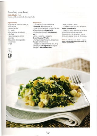 Bacalhau com broa
Dificuldade: Fácil
Receita da Cliente Maria da Conceição Pedro
Ingredientes:
100 g broa de milho em pedaços
200 g cebola
3 dentes de alho
70 g azeite
400 g bacalhau demolhado
e desfiado
1 lata grande grão de bico
escorrido
400 g grelos descongelados
e escorridos
Sal q.b.
6PAX
C9
18
Min
Preparação:
o Coloque no copo a broa e triture
10 seg/vel 4. Retire e reserve.
o Deite no copo a cebola, 2 dentes de alho,
40 g azeite e pique 5 seg/vel 5.
o De seguida refogue 5 min/Varoma/
vel1.
o Junte o bacalhau e programe
5 mm/varorna/evvel 4-.
. Num pyrex espalhe o grão, deite o baca-
lhau por cima e reserve.
o Coloque no copo o restante alho, 30 g
azeite e pique 4 seg/vel 5. De seguida
refogue 3 min/Varoma/veI1.
o Aqueça o forno a 200°C.
o Incorpore os grelos, o sal e programe
5 min/Varoma/vel 1.
o Espalhe os grelos por cima do bacalhau
e polvilhe com a broa reservada.
Regue com um fio de azeite e leve ao
forno para gratinar cerca de 15 minutos.
Dica: Se preferir coza na Bimby a vapor os
grelos frescos. Pode substituir os grelos por
nabiças ou espinafres.
Bimby
25
 