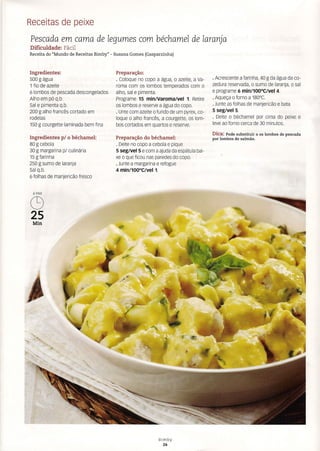 Receitas de peixe
Pescada em cama de legumes com béchamel de laranja
Dificuldade: Fácil
Receita do "Mundo de Receitas Bimby" - Susana Gomes (Gasparzinha)
Ingredientes:
500 g água
1 fio de azeite
6 lombos de pescada descongelados
Alho em pó q.b.
Sal e pimenta q.b,
200 g alho francês cortado em
rodelas
150 g courgette laminada bem fina
Ingredientes p/ o béchamel:
80 g cebola
30 g margarina p/ culinária
15 g farinha
250 g sumo de laranja
Sal q.b.
6 folhas de manjericão fresco
6PAX
C9
25
Min
Preparação:
· Coloque no copo a água, o azeite, a Va-
roma com os lombos temperados com o
alho, sal e pimenta.
Programe 15 min/Varoma/vel 1. Retire
os lombos e reserve a água do copo.
· Unte com azeite o fundo de um pyrex, co-
loque o alho francês, a courgette. os lom-
bos cortados em quartos e reserve.
Preparação do béchamel:
· Deite no copo a cebola e pique
5 seg/vel 5 e com a ajuda da espátula bai-
xe o que ficou nas paredes do copo.
· Junte a margarina e refogue
4 min/100°C/veI1.
· Acrescente a farinha, 40 g da água da co-
zedura reservada, o sumo de laranja, o sal
e programe 6 min/100°C/vel 4.
· Aqueça o forno a 180°C.
· Junte as folhas de manjericão e bata
5 seg/veI5.
· Deite o béchamel por cima do peixe e
leve ao forno cerca de 30 minutos.
Dica: Pode substituir a os lombos de pescada
por lombos de salmão.
Bimby
26
 