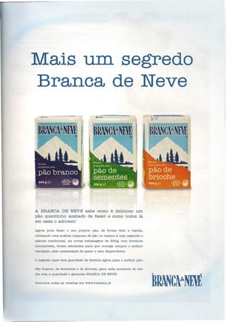 Mais um. segredo
~ _--..~- ""~--.::: ~
~ ..J
Branca de Neve
_" '_-_-=_-:_:::":_=-=_-=_c::_::-r.'j ~-------- "-,
A BRANCADE NEVE sabe como é delicioso um
pão quentinho acabado de fazer e como todos lá
em casa o adoram!
Agora pode fazer o seu próprio pão, de forma fácil e rápida,
utilizando uma prática máquina de pão ou mesmo à mão segundo o
método tradicional. As novas embalagens de 500g, com levedura
incorporada, foram estudadas para que consiga sempre o melhor
resultado, sem necessidade de pesar e sem desperdicios.
o segredo mais bem guardado da farinha agora para o melhor pão!
Pão Branco, de Sementes e de Brioche, para cada momento do seu
dia com a qualidade e garantia BRANCADE NEVE!
Descubra todas as receitas em www.lusitana.pt
 