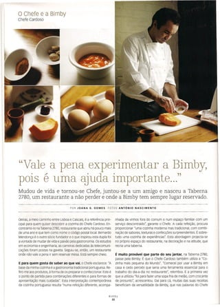 o Chefe e a Bimby
Chefe Cardoso
nhada de vinhos fora do comum e num espaço familiar com um
serviço descontraído", garante o Chefe. A cada refeição, procura
proporcionar "uma cozinha moderna mas tradicional, com combi-
nação de sabores, texturas e confecções surpreendentes. É sobre-
tudo uma cozinha de experiências". Esta abordagem projecta-se
no próprio espaço do restaurante, na decoração e na atitude, que
recria uma taberna.
"Vale a pena experimentar a Bimby,
pois é uma qjuda importante ..."
Mudou de vida e tornou-se Chefe, juntou-se a um amigo e nasceu a Taberna
2780, um restaurante a não perder e onde a Bimby tem sempre lugar reservado.
POR JOANA G. GOMES FOTOS ANTÓNIO NASCIMENTO
Oeiras, a meio caminho entre Lisboa e Cascais, é a referência prin-
cipal para quem quiser descobrir a cozinha do Chefe Cardoso. En-
contrámo-lo na Taberna 2780, restaurante que abriu há pouco mais
de uma ano e que tem como nome o código postal local. Bernardo
Mendonça é o outro sócio fundador e o que inspirou esta dupla foi
a vontade de mudar de vida e paixão pela gastronomia. Os estudos
em economia e engenharia, as carreiras dedicadas às telecomuni-
cações foram postas na gaveta. seguiu-se, então, um restaurante
onde não vale a pena ir sem reservar mesa. Está sempre cheio.
E para quem gosta de saber ao que vai, o Chefe esclarece: "A
base da minha cozinha é a gastronomia tradicional portuguesa. Re-
firo-me aos produtos, à forma de os preparar e confeccionar. Este é
o ponto de partida para combinações diferentes e para formas de
apresentação mais cuidadas". Esta interpretação contemporânea
da cozinha portuguesa resulta "numa refeição diferente, acompa-
É muito provável que parte do seu jantar, na Taberna 2780,
passe pela Bimby. É que o Chefe Cardoso também utiliza a "Co-
zinha mais pequena do Mundo". "Comecei por usar a Bimby em
casa e cedo percebi que seria uma ferramenta essencial para o
trabalho do dia-a-dia no restaurante", relembra. E a primeira vez
que a utilizou "foi para fazer uma sopa fria de melão, com crocante
de presunto", acrescentou. Daí para cá, muitas das suas receitas
beneficiam da versatilidade da Bimby, que nas palavras do Chefe
Bimby
32
 