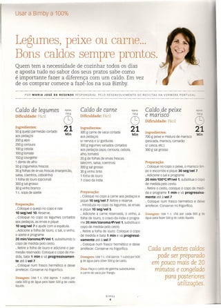 Usar a Bimby a 100%
Legumes, peixe ou carne ...
Bons caldos sempre prontos.
Quem tem a necessidade de cozinhar todos os dias
e aposta tudo no sabor dos seus pratos sabe como
é importante fazer a diferença com um caldo. Em vez
de os comprar comece a fazê-los na sua Bimby. ,
POR MARIA JOSÉ DE RESENDE RESPONSÁVEL PELO DESENVOLVIMENTO DE RECEITAS DA VORWERK PORTUGAL
Caldo de legumes
Dificuldade: Fácil
Aprox.
750g
Q)
21
Ingredientes:
50 g queijo parmesão cortado
aos pedaços
200 g aipo
250 g cenoura
100 g cebola
100 g tomate
150 g courgette
1 dente de alho
50 g cogumelos frescos
30 g folhas de ervas frescas (manjericão,
salsa, coentros, cebolinho)
1 folha de louro (opcional)
300 g sal grosso
30 g vinho branco
1 c. sopa de azeite
Min
Preparação:
· Coloque o queijo no copo e rale
10 seg/veI10. Reserve.
· Coloque no copo os legumes cortados
aos pedaços, as ervas e pique
10 seg/vel 7 e ajude com a espátula.
· Adicione a folha de louro, o sal, o vinho,
o azeite e programe
20 mm/varoma/evvel t, substituindo o
copo de medida pelo cesto.
· Retire a folha de louro e adicione o par-
mesão reservado. Coloque o copo de me-
dida, bata 1 min e vá progressivamen-
te até à vel 7.
· Coloque num frasco hermético e deixe
arrefecer. Conserve no frigorífico.
Dosagem: Use 1 c. chá (aprox. 1 cubo) por
cada 500 g de água para fazer 500 g de caldo
líquido
Caldo de carne
Dificuldade: Fácil
Aprox.
750g
Q)
21
Ingredientes:
300 g carne de vaca cortada
aos pedaços
sI nervos e sI gorduras
300 g legumes variados cortados
aos pedaços (aipo, cenoura, cebola,
alho, tomate)
20 g de folhas de ervas frescas
(alecrim, salsa, coentros)
300 g sal grosso
30 g vinho tinto
1 folha de louro
1 cravo da índia
Min
Preparação:
· coloque no copo a carne aos pedaços e
pique 10 seg/vel 7. Retire e reserve.
· Introduza no copo os legumes, as ervas
e pique 10 seg/vel 5.
· Adicione a carne reservada, o vinho, a
folha de louro, o cravo-da-índia e progra-
me 20 mín/varoma/evvet t, substitua o
copo de medida pelo cesto.
· Retire a folha de louro. Coloque o copo
de medida e bata 1 min e vá progressi-
vamente até à vel 7.
· Coloque num frasco hermético e deixe
arrefecer. Conserve no frigorífico.
Dosagem: Use 1 c. chá (aprox. 1 cubo) por 500
g de água para obter 500 g de caldo.
Dica: Faça o caldo de galinha substituindo
a carne de vaca por frango.
Bimby
4
Caldo .de peixe
e mansco
Dificuldade: Fácil
Ingredientes:
700 g peixe e mistura de marisco
(pescada, marisco, camarão
sI casca, etc.)
300 g sal grosso
Api
7.:n;;
CS
21
Min
Preparação:
· Coloque no copo o peixe, o marisco lim-
po e escorrido e pique 30 seg/vel 7.
· Adicione o sal e programe
20 min/100oC/Ç')/vel 1, substitua o copo
de medida pelo cesto.
· Retire o cesto, coloque o copo de medi-
da e programe 1 min e vá progressiva-
mente até à vel 7.
· Coloque num frasco hermético e deixe
arrefecer. Conserve no frigorífico.
Dosagem: Use 1 c. chá por cada 500 g de
água para fazer 500 g de caldo líquido.
Cada um destes caldos
pode ser preparado
em pouco mais de 20
minutos e congelado
para posteriores
utilizações.
 