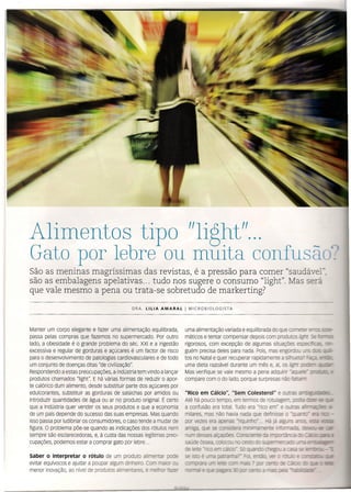 Alimentos tipo "light"...
Gato por lebre ou muita confusã
São as meninas magríssimas das revistas, é a pressão para comer "saudá el
são as embalagens apelativas ... tudo nos sugere o consumo "light". Mas será
que vale mesmo a pena ou trata -se sobretudo de markerting?
uma alimentação variada e equilibrada do que co ~- s~ - -
máticos e tentar compensar depois com produtos"'ó' _ ===-:-
rigorosos, com excepção de algumas situações
guém precisa deles para nada. Pois, mas engorco,
tos no Natal e quer recuperar rapidamente a st;-_~- =::: -
uma dieta razoável durante um mês e, aí, os -_
Mas verifique se vale mesmo a pena adquiri -==-_==" __ -
compare com o do lado, porque surpresas n2 --.-=::-
DRA. lIlIA AMARAl I MICROBIOLOGISTA
Manter um corpo elegante e fazer uma alimentação equilibrada,
passa pelas compras que fazemos no supermercado. Por outro
lado, a obesidade é o grande problema do séc. XXI e a ingestão
excessiva e regular de gorduras e açúcares é um factor de risco
para o desenvolvimento de patologias cardiovasculares e de todo
um conjunto de doenças ditas "de civilização".
Respondendo a estas preocupações, a indústria tem vindo a lançar
produtos chamados "light" E há várias formas de reduzir o apor-
te calórico dum alimento, desde substituir parte dos açúcares por
edulcorantes, substituir as gorduras de salsichas por amidos ou
introduzir quantidades de água ou ar no produto original. É certo
que a Indústria quer vender os seus produtos e que a economia
de um país depende do sucesso das suas empresas. Mas quando
isso passa por ludibriar os consumidores, o caso tende a mudar de
figura. O problema põe-se quando as indicações dos rótulos nem
sempre são escíarecedoras, e, à custa das nossas legítimas preo-
cupações, podemos estar a comprar gato por lebre ...
Saber o interpretar o rótulo de um produto alimenta ooce
evitar equívocos e ajudar a poupar algum dinheiro, co.~ ~ , - =_
menor inovação, ao nível de prod 'os ~ ·-r::::~ss ~ ~==cr -~-
"Rico em Cálcio", "Sem colesterol" e oc .:;....:;;:-::-.bg:.:;r:a:25,-
Até há pouco tempo, em termos de rotulagel
a confusão era total. Tudo era "rico em- e _-::.::::.
- :::-
milares, mas não havia nada cue r:;-:sse ._.z--
por vezes era apenas -~ ,
amiga, que se conscere ,-'-'
num desses ÇêíJÕeS- r- - o=---:=::ê o __ ~
saúde óssea CC:x::G_ -
de te-'
se
 