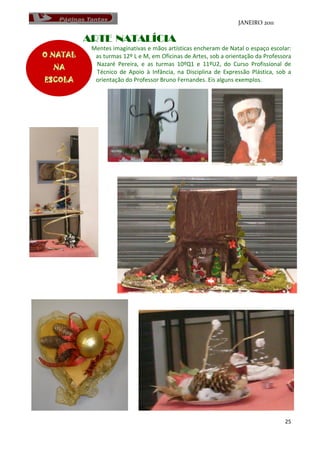JANEIRO 2011

          ARTE NATALÍCIA
           Mentes imaginativas e mãos artísticas encheram de Natal o espaço escolar:
O NATAL     as turmas 12º L e M, em Oficinas de Artes, sob a orientação da Professora
            Nazaré Pereira, e as turmas 10ºQ1 e 11ºU2, do Curso Profissional de
   NA       Técnico de Apoio à Infância, na Disciplina de Expressão Plástica, sob a
ESCOLA      orientação do Professor Bruno Fernandes. Eis alguns exemplos.




                                                                                  25
 