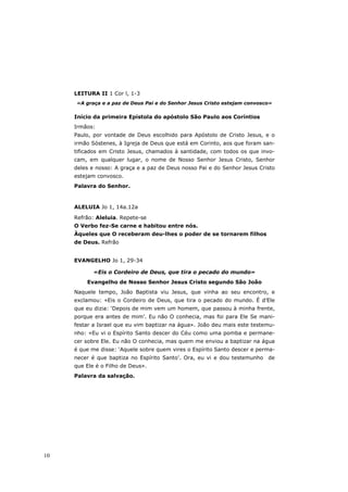 LEITURA II 1 Cor l, 1-3
     «A graça e a paz de Deus Pai e do Senhor Jesus Cristo estejam convosco»

     Início da primeira Epístola do apóstolo São Paulo aos Coríntios
     Irmãos:
     Paulo, por vontade de Deus escolhido para Apóstolo de Cristo Jesus, e o
     irmão Sóstenes, à Igreja de Deus que está em Corinto, aos que foram san-
     tificados em Cristo Jesus, chamados à santidade, com todos os que invo-
     cam, em qualquer lugar, o nome de Nosso Senhor Jesus Cristo, Senhor
     deles e nosso: A graça e a paz de Deus nosso Pai e do Senhor Jesus Cristo
     estejam convosco.
     Palavra do Senhor.



     ALELUIA Jo 1, 14a.12a

     Refrão: Aleluia. Repete-se
     O Verbo fez-Se carne e habitou entre nós.
     Àqueles que O receberam deu-lhes o poder de se tornarem filhos
     de Deus. Refrão


     EVANGELHO Jo 1, 29-34

            «Eis o Cordeiro de Deus, que tira o pecado do mundo»
         Evangelho de Nosso Senhor Jesus Cristo segundo São João
     Naquele tempo, João Baptista viu Jesus, que vinha ao seu encontro, e
     exclamou: «Eis o Cordeiro de Deus, que tira o pecado do mundo. É d’Ele
     que eu dizia: ‘Depois de mim vem um homem, que passou à minha frente,
     porque era antes de mim’. Eu não O conhecia, mas foi para Ele Se mani-
     festar a Israel que eu vim baptizar na água». João deu mais este testemu-
     nho: «Eu vi o Espírito Santo descer do Céu como uma pomba e permane-
     cer sobre Ele. Eu não O conhecia, mas quem me enviou a baptizar na água
     é que me disse: ‘Aquele sobre quem vires o Espírito Santo descer e perma-
     necer é que baptiza no Espírito Santo’. Ora, eu vi e dou testemunho de
     que Ele é o Filho de Deus».
     Palavra da salvação.




10
 
