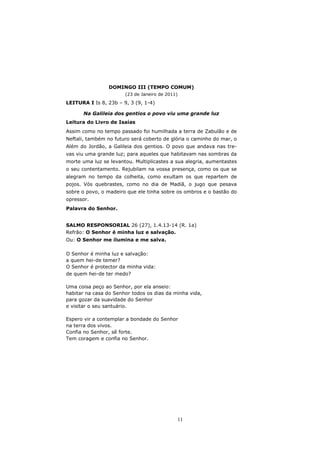 DOMINGO III (TEMPO COMUM)
                       (23 de Janeiro de 2011)
LEITURA I Is 8, 23b – 9, 3 (9, 1-4)

      Na Galileia dos gentios o povo viu uma grande luz
Leitura do Livro de Isaías
Assim como no tempo passado foi humilhada a terra de Zabulão e de
Neftali, também no futuro será coberto de glória o caminho do mar, o
Além do Jordão, a Galileia dos gentios. O povo que andava nas tre-
vas viu uma grande luz; para aqueles que habitavam nas sombras da
morte uma luz se levantou. Multiplicastes a sua alegria, aumentastes
o seu contentamento. Rejubilam na vossa presença, como os que se
alegram no tempo da colheita, como exultam os que repartem de
pojos. Vós quebrastes, como no dia de Madiã, o jugo que pesava
sobre o povo, o madeiro que ele tinha sobre os ombros e o bastão do
opressor.
Palavra do Senhor.


SALMO RESPONSORIAL 26 (27), 1.4.13-14 (R. 1a)
Refrão: O Senhor é minha luz e salvação.
Ou: O Senhor me ilumina e me salva.

O Senhor é minha luz e salvação:
a quem hei-de temer?
O Senhor é protector da minha vida:
de quem hei-de ter medo?

Uma coisa peço ao Senhor, por ela anseio:
habitar na casa do Senhor todos os dias da minha vida,
para gozar da suavidade do Senhor
e visitar o seu santuário.

Espero vir a contemplar a bondade do Senhor
na terra dos vivos.
Confia no Senhor, sê forte.
Tem coragem e confia no Senhor.




                                             11
 