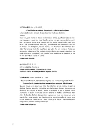 LEITURA II 1 Cor 1, 10-13.17

               «Falai todos a mesma linguagem e não haja divisões»
     Leitura da Primeira Epístola do apóstolo São Paulo aos Coríntios

     Irmãos:
     Rogo-vos, pelo nome de Nosso Senhor Jesus Cristo, que faleis todos a mes-
     ma linguagem e que não haja divisões entre vós, permanecendo bem uni-
     dos, no mesmo pensar e no mesmo agir. Eu soube, meus irmãos, pela gen-
     te de Cloé, que há divisões entre vós, que há entre vós quem diga: «Eu sou
     de Paulo», «eu de Apolo», «eu de Pedro», «eu de Cristo». Estará Cristo divi-
     dido? Porventura Paulo foi crucificado por vós? Foi em nome de Paulo que
     recebestes o Baptismo? Na verdade, Cristo não me enviou para baptizar, ma
     para anunciar o Evangelho; não, porém, com sabedoria de palavras, a fim
     de não desvirtuar a cruz de Cristo.
     Palavra do Senhor.



     ALELUIA Cf. Mt 4, 23

     Refrão: Aleluia. Repete-se
     Jesus proclamava o Evangelho do reino
     e curava todas as doenças entre o povo. Refrão



     EVANGELHO Forma breve Mt 4, 12-17

      «Foi para Cafarnaum, a fim de se cumprir o que anunciara o profeta Isaías»
         Evangelho de Nosso Senhor Jesus Cristo segundo São Mateus
     Quando Jesus ouviu dizer que João Baptista fora preso, retirou-Se para a
     Galileia. Deixou Nazaré e foi habitar em Cafarnaum, terra à beira-mar, no
     território de Zabulão e Neftali. Assim se cumpria o que o profeta Isaías
     anunciara, ao dizer: «Terra de Zabulão e terra de Neftali, caminho do mar,
     além do Jordão, Galileia dos gentios: o povo que vivia nas trevas viu uma
     grande luz; para aqueles que habitavam na sombria região da morte uma
     luz se levantou». Desde então, Jesus começou a pregar: «Arrependei-vos,
     porque está próximo o reino dos Céus».
     Palavra da salvação.




12
 