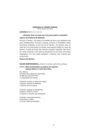 DOMINGO IV (TEMPO COMUM)
                        (30 de Janeiro de 2011)

LEITURA I Sof 2, 3; 3, 12-13

   «Deixarei ficar no meio de ti um povo pobre e humilde»
Leitura da Profecia de Sofonias
Procurai o Senhor, vós todos os humildes da terra, que obedeceis aos
seus mandamentos. Procurai a justiça, procurai a humildade; talvez
encontreis protecção no dia da ira do Senhor. Só deixarei ficar no
meio de ti um povo pobre e humilde, que buscará refúgio no nome do
Senhor. O resto de Israel não voltará a cometer injustiças, não torna-
rá a dizer mentiras, nem mais se encontrará na sua boca uma língua
enganadora. Por isso, terão pastagem e repouso, sem ninguém que
os perturbe.
Palavra do Senhor.


SALMO RESPONSORIAL 145(146),7.8-9a.9bc-10(R.Mt5,3ou Aleluia)

Refrão: Bem-aventurados os pobres em espírito,
        porque deles é o reino dos Céus.

Ou: Aleluia.
O Senhor faz justiça aos oprimidos,
dá pão aos que têm fome
e a liberdade aos cativos.

O Senhor ilumina os olhos dos cegos,
o Senhor levanta os abatidos,
o Senhor ama os justos.

O Senhor protege os peregrinos,
ampara o órfão e a viúva
e entrava o caminho aos pecadores.

O Senhor reina eternamente.
O teu Deus, ó Sião,
é rei por todas as gerações.




                                              13
 
