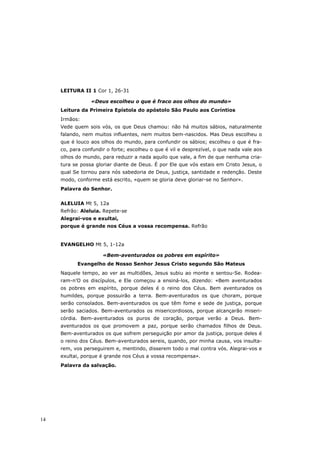 LEITURA II 1 Cor 1, 26-31

                 «Deus escolheu o que é fraco aos olhos do mundo»
     Leitura da Primeira Epístola do apóstolo São Paulo aos Coríntios
     Irmãos:
     Vede quem sois vós, os que Deus chamou: não há muitos sábios, naturalmente
     falando, nem muitos influentes, nem muitos bem-nascidos. Mas Deus escolheu o
     que é louco aos olhos do mundo, para confundir os sábios; escolheu o que é fra-
     co, para confundir o forte; escolheu o que é vil e desprezível, o que nada vale aos
     olhos do mundo, para reduzir a nada aquilo que vale, a fim de que nenhuma cria-
     tura se possa gloriar diante de Deus. É por Ele que vós estais em Cristo Jesus, o
     qual Se tornou para nós sabedoria de Deus, justiça, santidade e redenção. Deste
     modo, conforme está escrito, «quem se gloria deve gloriar-se no Senhor».
     Palavra do Senhor.


     ALELUIA Mt 5, 12a
     Refrão: Aleluia. Repete-se
     Alegrai-vos e exultai,
     porque é grande nos Céus a vossa recompensa. Refrão


     EVANGELHO Mt 5, 1-12a

                      «Bem-aventurados os pobres em espírito»
           Evangelho de Nosso Senhor Jesus Cristo segundo São Mateus
     Naquele tempo, ao ver as multidões, Jesus subiu ao monte e sentou-Se. Rodea-
     ram-n’O os discípulos, e Ele começou a ensiná-los, dizendo: «Bem aventurados
     os pobres em espírito, porque deles é o reino dos Céus. Bem aventurados os
     humildes, porque possuirão a terra. Bem-aventurados os que choram, porque
     serão consolados. Bem-aventurados os que têm fome e sede de justiça, porque
     serão saciados. Bem-aventurados os misericordiosos, porque alcançarão miseri-
     córdia. Bem-aventurados os puros de coração, porque verão a Deus. Bem-
     aventurados os que promovem a paz, porque serão chamados filhos de Deus.
     Bem-aventurados os que sofrem perseguição por amor da justiça, porque deles é
     o reino dos Céus. Bem-aventurados sereis, quando, por minha causa, vos insulta-
     rem, vos perseguirem e, mentindo, disserem todo o mal contra vós. Alegrai-vos e
     exultai, porque é grande nos Céus a vossa recompensa».
     Palavra da salvação.




14
 